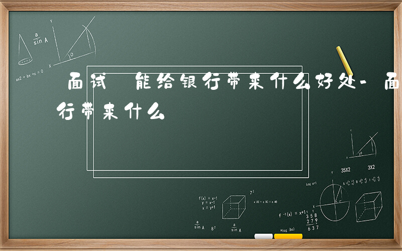 面试 能给银行带来什么好处-面试 能给银行带来什么